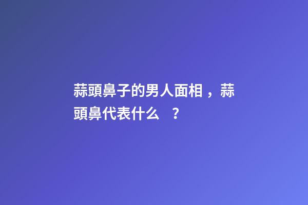 蒜頭鼻子的男人面相，蒜頭鼻代表什么？